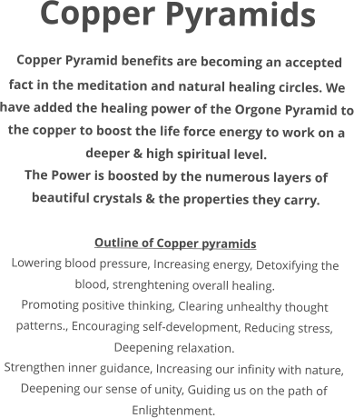 Copper Pyramids  Copper Pyramid benefits are becoming an accepted fact in the meditation and natural healing circles. We have added the healing power of the Orgone Pyramid to the copper to boost the life force energy to work on a deeper & high spiritual level. The Power is boosted by the numerous layers of beautiful crystals & the properties they carry.  Outline of Copper pyramids Lowering blood pressure, Increasing energy, Detoxifying the blood, strenghtening overall healing. Promoting positive thinking, Clearing unhealthy thought patterns., Encouraging self-development, Reducing stress, Deepening relaxation. Strengthen inner guidance, Increasing our infinity with nature, Deepening our sense of unity, Guiding us on the path of Enlightenment.